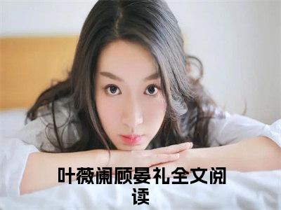 叶薇阑顾晏礼（叶薇阑顾晏礼）全文免费阅读无弹窗大结局_ (叶薇阑顾晏礼小说全文免费阅读)最新章节列表_笔趣阁