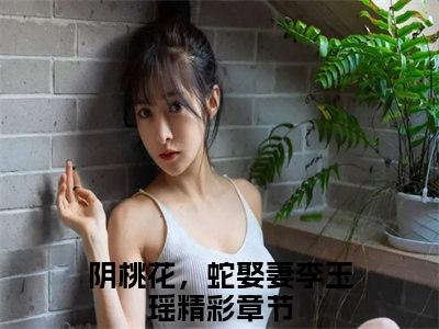 阴桃花，蛇娶妻李玉瑶抖音完结版阅读《阴桃花，蛇娶妻李玉瑶》最新章节目录好书推荐_(阴桃花，蛇娶妻李玉瑶)