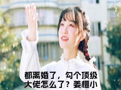 都离婚了，勾个顶级大佬怎么了？姜檀（都离婚了，勾个顶级大佬怎么了？姜檀）全文小说-（都离婚了，勾个顶级大佬怎么了？姜檀）小说最新章节免费阅读