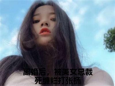 离婚后，被美女总裁死缠烂打张扬全文免费阅读无弹窗大结局_(离婚后，被美女总裁死缠烂打张扬小说)离婚后，被美女总裁死缠烂打张扬无弹窗最新章节列表