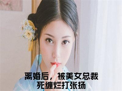 离婚后，被美女总裁死缠烂打张扬（离婚后，被美女总裁死缠烂打张扬)小说免费阅读在线阅读_离婚后，被美女总裁死缠烂打张扬全文免费阅读_笔趣阁