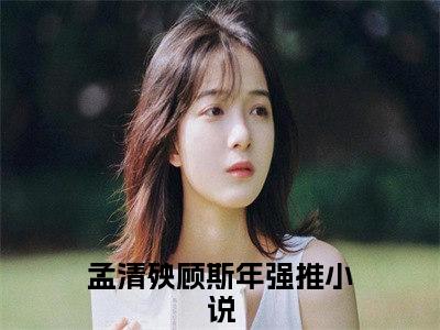 孟清殃顾斯年全本资源免费阅读结局无删节主角：孟清殃顾斯年小说全文阅读无弹窗