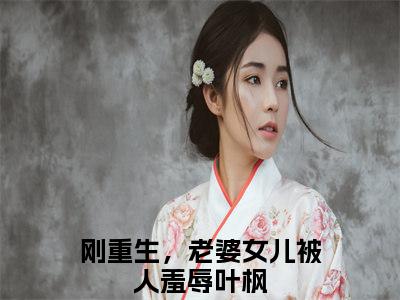 （完整版）热文刚重生，老婆女儿被人羞辱叶枫小说阅读-刚重生，老婆女儿被人羞辱叶枫全文抖音热推