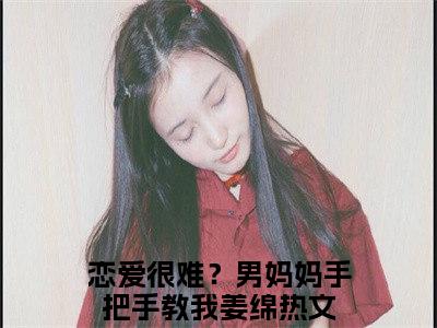 恋爱很难？男妈妈手把手教我姜绵（恋爱很难？男妈妈手把手教我姜绵小说)全文免费阅读无弹窗大结局_恋爱很难？男妈妈手把手教我姜绵全文免费阅读_笔趣阁