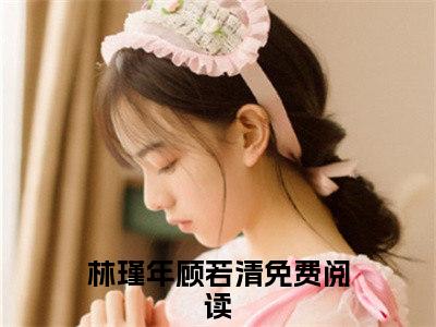 林瑾年顾若清（林瑾年顾若清无弹窗）全文免费阅读无弹窗大结局_林瑾年顾若清最新章节列表_笔趣阁（林瑾年顾若清无弹窗）