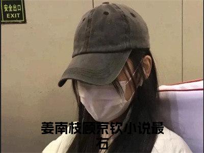 姜南枝顾京钦（姜南枝顾京钦）小说全文免费阅读正版无弹窗，姜南枝顾京钦免费阅读