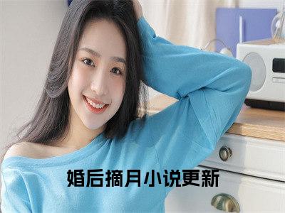 沈星漫周京臣（婚后摘月）全文免费阅读无弹窗大结局-婚后摘月（沈星漫周京臣）小说全文免费阅读最新章节列表