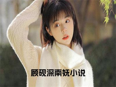 顾砚深南妩(顾砚深南妩）小说全文免费读无弹窗大结局_顾砚深南妩小说全文免费阅读最新章节列表