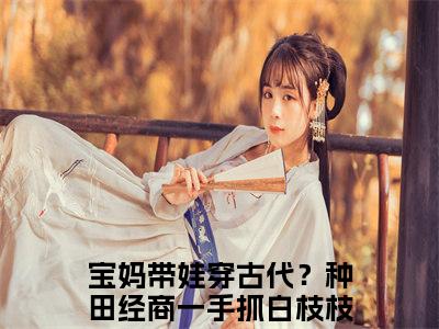 宝妈带娃穿古代？种田经商一手抓白枝枝（宝妈带娃穿古代？种田经商一手抓白枝枝）全文免费阅读_（宝妈带娃穿古代？种田经商一手抓白枝枝）最新章节列表笔趣阁