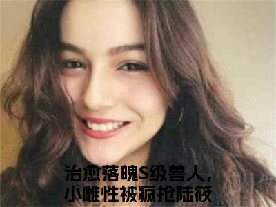 治愈落魄S级兽人，小雌性被疯抢陆筱全文免费阅读无弹窗大结局_ 治愈落魄S级兽人，小雌性被疯抢陆筱热门章节在线阅读笔趣阁