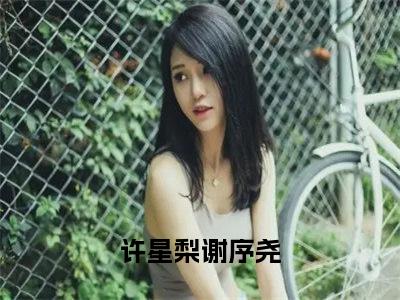 许星梨谢序尧（许星梨谢序尧全文）全文免费阅读无弹窗大结局_（许星梨谢序尧）许星梨谢序尧全文小说最新章节列表笔趣阁（许星梨谢序尧全文）