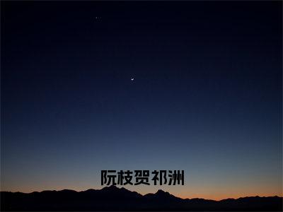 阮枝贺祁洲是什么小说-贺祁洲阮枝全文免费阅读无弹窗大结局（阮枝贺祁洲）最新章节阅读