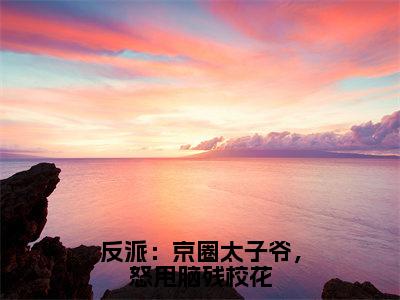 反派：京圈太子爷，怒甩脑残校花（顾九邪）全文免费阅读无弹窗大结局_（顾九邪免费阅读全文大结局）最新章节列表