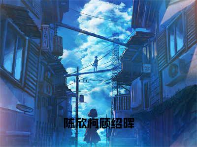 小说《陈欣柯顾绍晖》全文免费阅读无弹窗-陈欣柯顾绍晖小说全文在线赏析