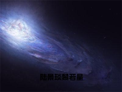 陆景琰黎若星小说（黎若星陆景琰）全文免费阅读_（陆景琰黎若星小说）黎若星陆景琰小说精彩在线赏析