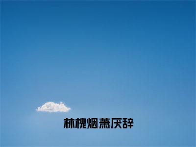 林槐烟萧厌辞（林槐烟萧厌辞）全文免费阅读无弹窗大结局_林槐烟萧厌辞（林槐烟萧厌辞）免费在线阅读最新章节列表笔趣阁