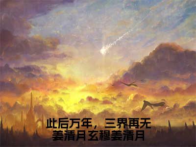 此后万年，三界再无姜清月玄穆姜清月（姜清月玄穆）全文免费阅读无弹窗大结局_姜清月玄穆全文在线阅读