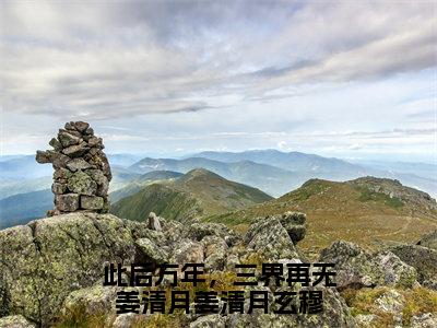 此后万年，三界再无姜清月姜清月玄穆（姜清月玄穆全章节完整版）免费阅读_（姜清月玄穆）此后万年，三界再无姜清月姜清月玄穆全文无删减免费阅读