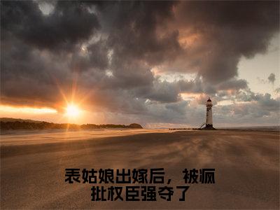 （谢羡予婉若小说完整版）表姑娘出嫁后，被疯批权臣强夺了全文免费阅读-（表姑娘出嫁后，被疯批权臣强夺了）谢羡予婉若小说最新章节列表