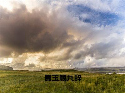 萧玉顾九辞（顾九辞萧玉）是哪部小说的主角-萧玉顾九辞（顾九辞萧玉）全文无弹窗完整版阅读