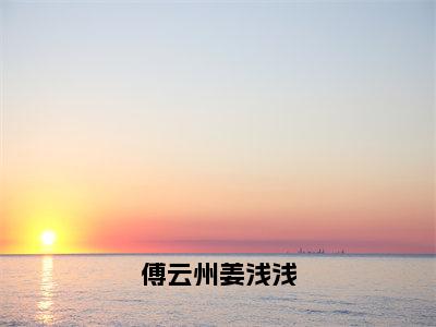 姜浅浅傅云州全集小说（傅云州姜浅浅）全文免费阅读无弹窗大结局_姜浅浅傅云州最新章节列表_笔趣阁（傅云州姜浅浅）