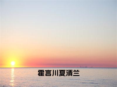 霍言川夏清兰小说全文（霍言川夏清兰）全文免费阅读无弹窗大结局_霍言川夏清兰小说免费最新章节列表