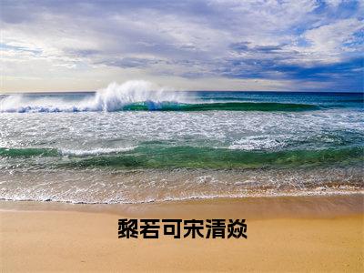 宋清焱黎若可（黎若可宋清焱全章节完整版）免费阅读_（宋清焱黎若可）全文无删减免费阅读（宋清焱黎若可）