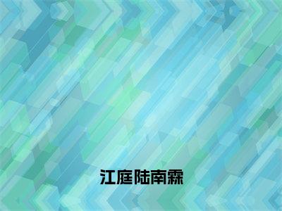 江庭陆南霖全文免费在线阅读_（江庭陆南霖免费阅读无弹窗）陆南霖江庭全文免费完结版阅读