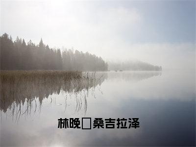 林晚玥桑吉拉泽（林晚玥桑吉拉泽）小说结局-林晚玥桑吉拉泽全文无弹窗阅读