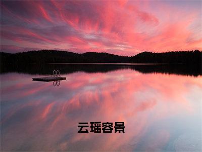 热文（云瑶容景）美文阅读_热门小说云瑶容景主人公是（云瑶容景）完整版最新小说大结局_笔趣阁