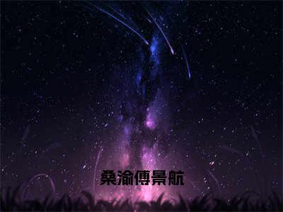 桑渝傅景航全文（桑渝傅景航）抖音热推小说全集无删减_桑渝傅景航免费最新章节列表_笔趣阁