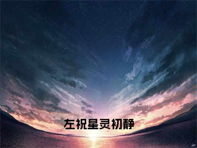 热文左祝星灵初静小说全文阅读_左祝星灵初静（左祝星灵初静）全文免费阅读最新章节列表