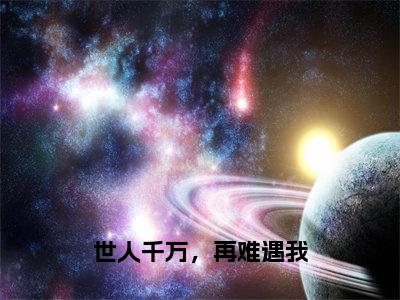 程星河江瑾月的小说免费阅读（世人千万，再难遇我的小说免费阅读）全文完整版免费阅读-世人千万，再难遇我好书推荐