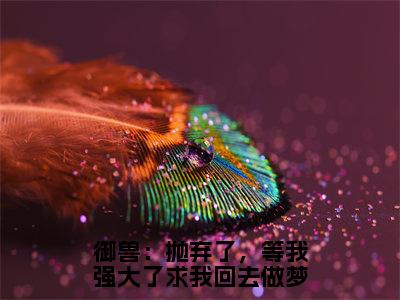 御兽：抛弃了，等我强大了求我回去做梦全文免费在线阅读_（张平安免费阅读无弹窗）御兽：抛弃了，等我强大了求我回去做梦全文免费完结版阅读