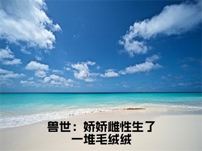 兽世：娇娇雌性生了一堆毛绒绒全文免费阅读无弹窗大结局_月柒无弹窗全文阅读