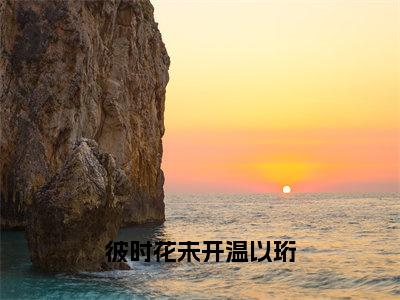 彼时花未开温以珩（江芷温以珩）全文免费阅读无弹窗大结局_（江芷温以珩免费阅读）彼时花未开温以珩无弹窗最新章节列表