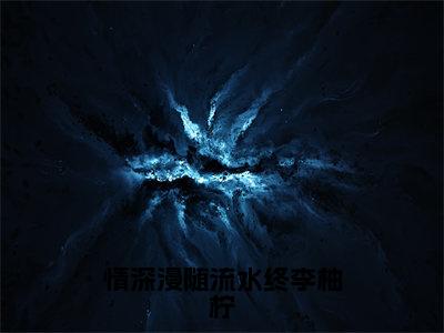 情深漫随流水终李柚柠（李柚柠）笔趣阁免费小说_情深漫随流水终李柚柠笔趣阁最新章节李柚柠免费在线阅读大结局