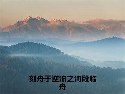 刻舟于逆流之河段临舟小说全文免费阅读（向云鹿段临舟）全文免费向云鹿段临舟读无弹窗大结局刻舟于逆流之河段临舟