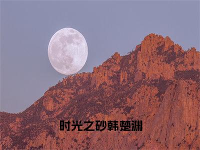 时光之砂韩楚渊（余千歌韩楚渊）免费阅读完整版-（时光之砂韩楚渊小说）余千歌韩楚渊全文大结局已完结