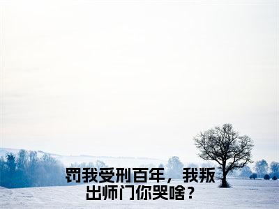 罚我受刑百年，我叛出师门你哭啥？全文免费阅读无弹窗大结局_（林凡完结）罚我受刑百年，我叛出师门你哭啥？小说最新章节列表