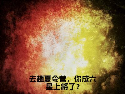 去趟夏令营，你成六星上将了？小说全文免费阅读无弹窗，（张岩）小说全文免费阅读