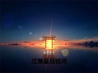 江晚星陆铭河（江晚星陆铭河）全文免费阅读无弹窗大结局_江晚星陆铭河全文阅读_笔趣阁（江晚星陆铭河）